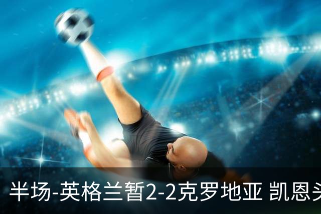 半场-英格兰暂2-2克罗地亚 凯恩头顶脚踢双响巴图里纳+穆萨破门
